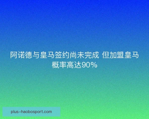 阿诺德与皇马签约尚未完成 但加盟皇马概率高达90%