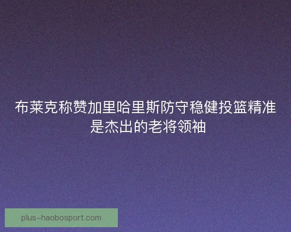 布莱克称赞加里哈里斯防守稳健投篮精准 是杰出的老将领袖