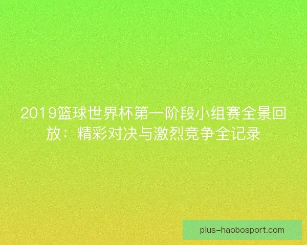 2019篮球世界杯第一阶段小组赛全景回放：精彩对决与激烈竞争全记录
